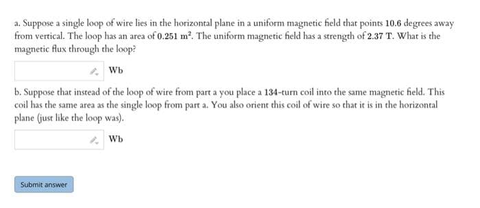 a. Suppose a single loop of wire lies in the horizontal plane in a uniform magnetic field that points 10.6 degrees away
from vertical. The loop has an area of 0.251 m². The uniform magnetic field has a strength of 2.37 T. What is the
magnetic flux through the loop?
Wb
b. Suppose that instead of the loop of wire from part a you place a 134-turn coil into the same magnetic field. This
coil has the same area as the single loop from part a. You also orient this coil of wire so that it is in the horizontal
plane (just like the loop was).
* Wb
Submit answer
