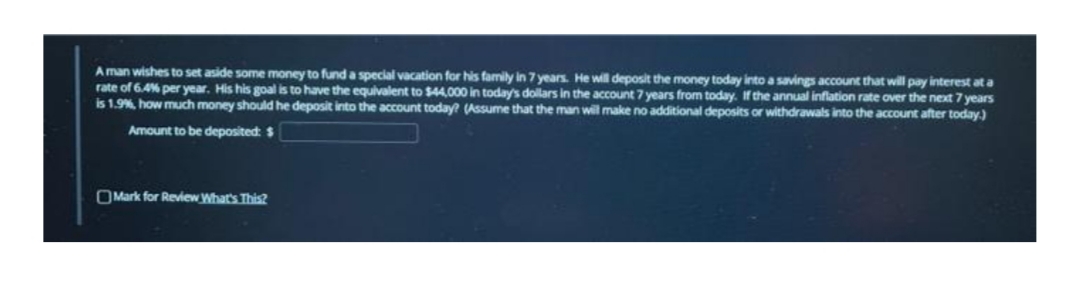 A man wishes to set aside some money to fund a special vacation for his family in 7 years. He wil deposit the money today into a savings account that will pay interest at a
rate of 6.4% per year. His his goal is to have the equivalent to $44,000 in today's dollars in the acount 7 years from today. If the annual inflation rate over the next 7 years
is 1.9%, how much money should he deposit into the account today? (Assume that the man will make no additional deposits or withdrawals into the account after today.)
Amount to be deposited: $
OMark for Review What's This?
