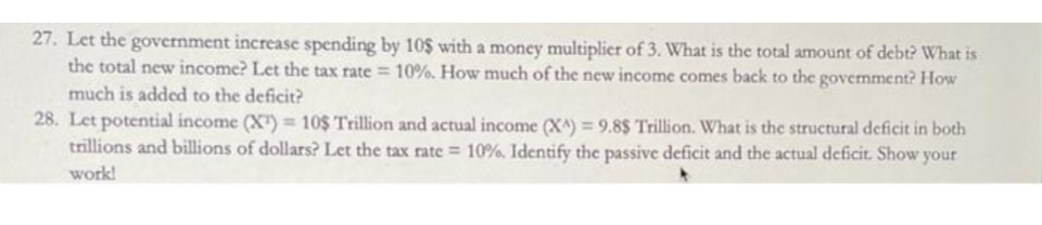 27. Let the government increase spending by 10$ with a money multiplier of 3. What is the total amount of debt? What is
the total new income? Let the tax rate = 10%. How much of the new income comes back to the government? How
much is added to the deficit?
28. Let potential income (X") 10$ Trillion and actual income (X^) = 9.8$ Trillion. What is the structural deficit in both
trillions and billions of dollars? Let the tax rate = 10%. Identify the passive deficit and the actual deficit. Show your
work!
