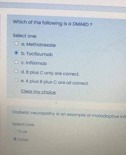 Which of the following is a DMARD ?
Select one:
O a. Methotrexate
b. Tocilizumab
O c. Infliximab
d. B plus C only are correct.
O e. A plus B plus C are all correct
Clear my choice
Diabetic neuropathy is an example of maladaptive int
Select one:
OTrue
False
