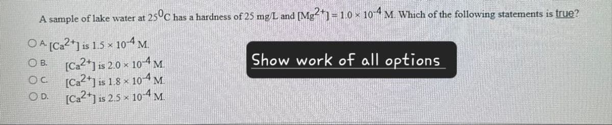 A sample of lake water at 25°C has a hardness of 25 mg/L and [Mg2+] = 1.0 × 104 M. Which of the following statements is true?
OA [Ca2+] is 1.5 x 104 M.
B.
[Ca2+] is 2.0 × 10-4 M.
OC.
[Ca2+] is 1.8 × 104 M
OD.
[Ca2+] is 2.5 × 10-4 M.
Show work of all options