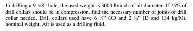 1- In drilling a 9 5/8" hole, the used weight is 3000 lb/inch of bit diameter. If 75% of
drill collars should be in compression, find the necessary number of joints of drill
collar needed. Drill collars used have 6 " OD and 2 ½" ID and 134 kg/Mt.
nominal weight. Air is used as a drilling fluid.
