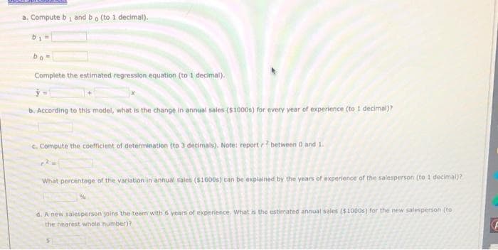 a. Compute b i and bo (to 1 decimal).
bo
Complete the estimated regression equation (to 1 decimal).
b. According to this model, what is the change in annual sales ($1000s) for every year of experience (to 1 decimal)?
C. Compute the coefficient of determination (to 3 decimats). Note: report r between 0 and 1.
What percentage of the variation in annual sales ($1000s) can be explained by the years of experience of the salesperson (to 1 decimal)?
d. A new salesperson joins the team with 6 years of experience. What is the estimated annual sales ($1000s) for the new salesperson (to
the nearest whole number)?
