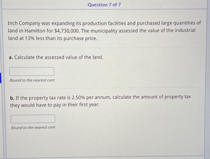 Question 7 of 7
Inch Company was expanding its production facilities and purchased large quantities of
land in Hamilton for $4,730,000. The municipality assessed the value of the industrial
land at 13% less than its purchase price.
a. Calculate the assessed value of the land.
Round to the nearest cent
b. If the property tax rate is 2.50% per annum, calculate the amount of property tax
they would have to pay in their first year.
Round to the nearest cent
