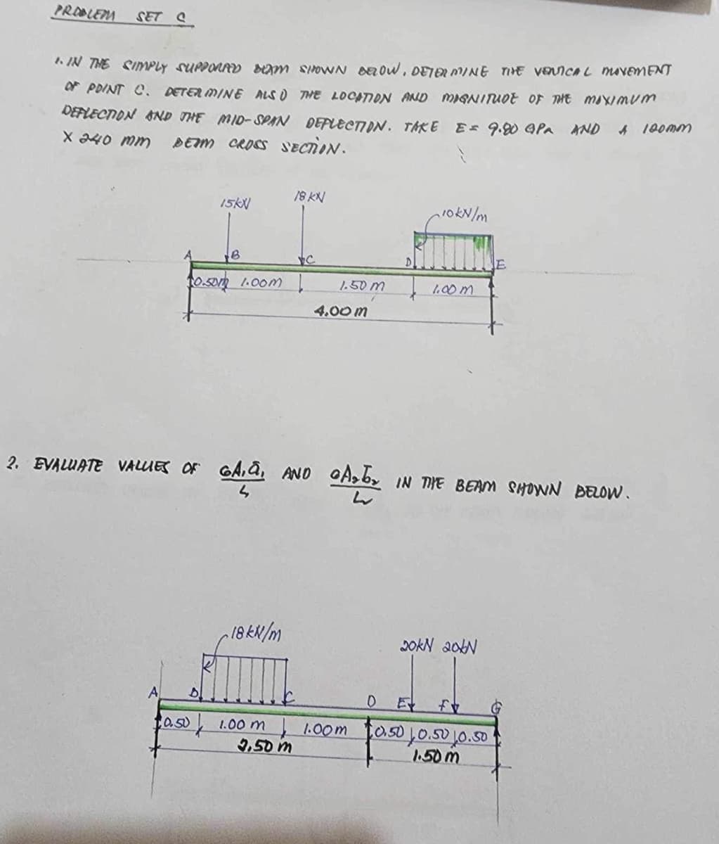 PROBLEM
SET C
1. IN THE SIMPLY SUPPORAD DEM SHOWN BELOW, DETERMINE THE VENICAL MOVEMENT
OF POINT C. DETERMINE ALSO THE LOCATION AND MAGNITUDE OF THE MAXIMUM
DEFLECTION AND THE MID-SPAN DEFLECTION. TAKE E = 9.80 APR AND
X 240 mm BEAM CROSS SECTION.
A 100mm
18 KN
15kX
10kN/m
B
0.50 1.00m
4.00 m
2. EVALUATE VALUES OF GA,Q, AND
S
18 kN/m
1.50 M
1.00 m
Arby IN THE BEAM SHOWN BELOW.
w
20kN 206N
A
D
D E f
10.50
1.00 m
3.50 m
1.00m
10.50 10.50 10.50
1.50m