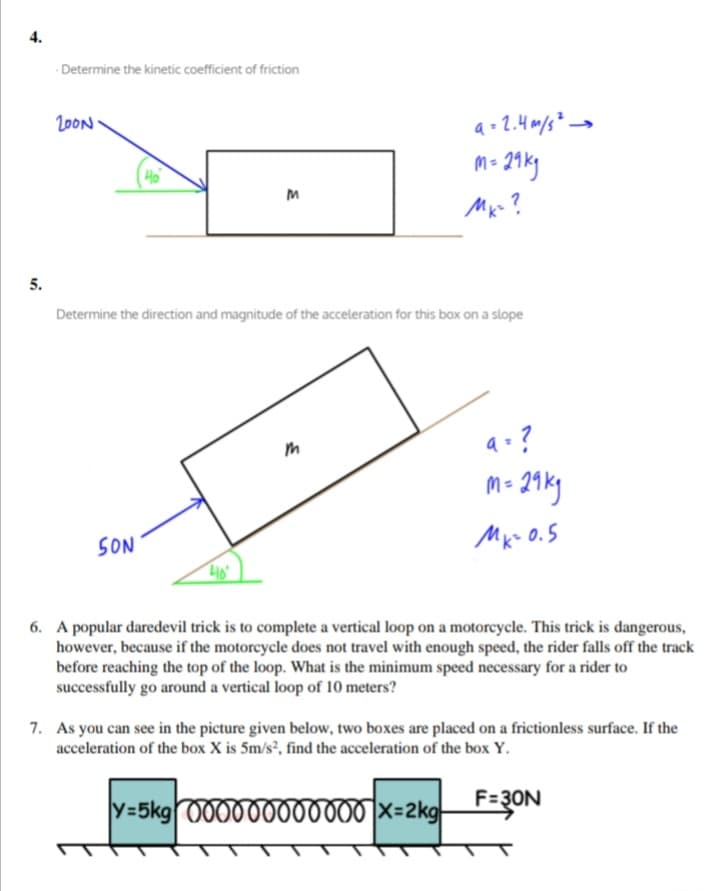 4.
Determine the kinetic coefficient of friction
20ON
m- 21ky
Ho
5.
Determine the direction and magnitude of the acceleration for this box on a slope
a-?
m- 21ky
Mx- 0.5
SON
6. A popular daredevil trick is to complete a vertical loop on a motoreycle. This trick is dangerous,
however, because if the motorcycle does not travel with enough speed, the rider falls off the track
before reaching the top of the loop. What is the minimum speed necessary for a rider to
successfully go around a vertical loop of 10 meters?
7. As you can see in the picture given below, two boxes are placed on a frictionless surface. If the
acceleration of the box X is 5m/s², find the acceleration of the box Y.
y=5kg 000000000000 x=2kg-
F=3ON
