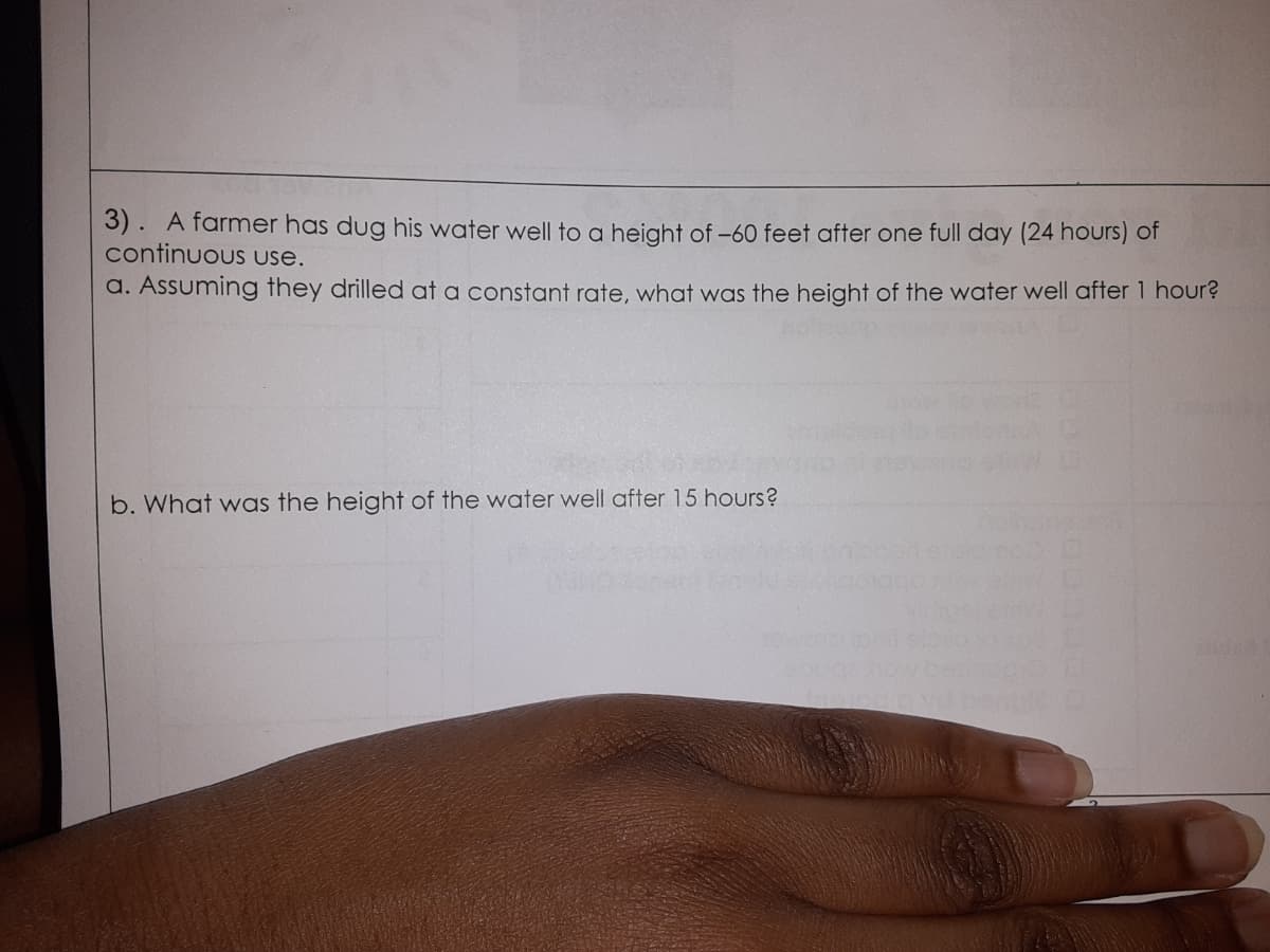 3). A farmer has dug his water well to a height of -60 feet after one full day (24 hours) of
continuous use.
a. Assuming they drilled at a constant rate, what was the height of the water well after 1 hour?
b. What was the height of the water well after 15 hours?
