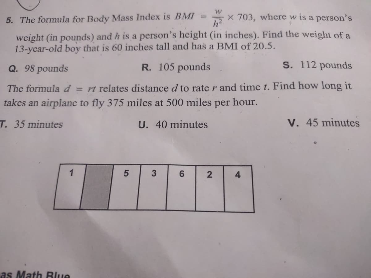 5. The formula for Body Mass Index is BMI
x 703, where w is a person's
weight (in pounds) and h is a person's height (in inches). Find the weight of a
13-year-old boy that is 60 inches tall and has a BMI of 20.5.
Q. 98 pounds
R. 105 pounds
S. 112 pounds
The formula d = rt relates distance d to rate r and time t. Find how long it
takes an airplane to fly 375 miles at 500 miles per hour.
T. 35 minutes
U. 40 minutes
V. 45 minutes
1
3
4
as Math Blue
