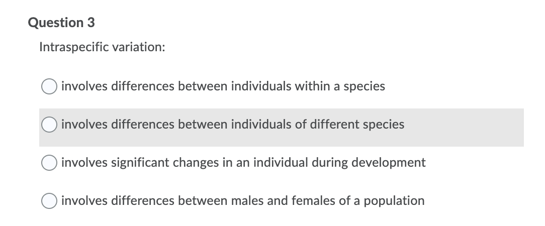 Question 3
Intraspecific variation:
involves differences between individuals within a species
involves differences between individuals of different species
involves significant changes in an individual during development
involves differences between males and females of a population
