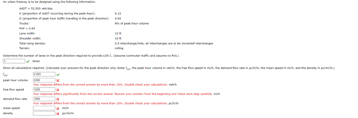 An urban freeway is to be designed using the following information.
AADT = 52,500 veh/day
K (proportion of AADT occurring during the peak hour):
D (proportion of peak hour traffic traveling in the peak direction):
Trucks:
PHF = 0.94
Lane width:
Shoulder width:
Total ramp density:
Terrain:
3
Determine the number of lanes in the peak direction required to provide LOS C. (Assume commuter traffic and assume no RVs.)
lanes.
0.12
0.65
8% of peak hour volume
demand flow rate
12 ft
10 ft
0.5 interchange/mile; all interchanges are to be cloverleaf interchanges
rolling
HV'
Show all calculations required. (Calculate your answers for the peak direction only. Enter fy, the peak hour volume in veh/h, the free flow speed in mi/h, the demand flow rate in pc/h/In, the mean speed in mi/h, and the density in pc/mi/ln.)
fHV
peak hour volume
0.893
free flow speed
mean speed
density
6300
X
Your response differs from the correct answer by more than 10%. Double check your calculations. veh/h
1500
X
Your response differs significantly from the correct answer. Rework your solution from the beginning and check each step carefully. mi/h
1900
X
Your response differs from the correct answer by more than 10%. Double check your calculations. pc/h/In
X mi/h
X pc/mi/In