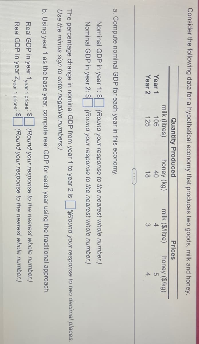 Consider the following data for a hypothetical economy that produces two goods, milk and honey.
Quantity Produced
milk (litres)
Year 1
105
Year 2
125
Prices
honey (kg)
milk ($/litre)
honey ($/kg)
40
4
5
18
3
4
a. Compute nominal GDP for each year in this economy.
Nominal GDP in year 1: $
Nominal GDP in year 2: $
(Round your response to the nearest whole number.)
(Round your response to the nearest whole number.)
The percentage change in nominal GDP from year 1 to year 2 is ☐ (Round your response to two decimal places.
Use the minus sign to enter negative numbers.)
b. Using year 1 as the base year, compute real GDP for each year using the traditional approach.
Real GDP in year 1 year 1 prices
Real GDP in year 2 year 1 prices
(Round your response to the nearest whole number.)
(Round your response to the nearest whole number.)