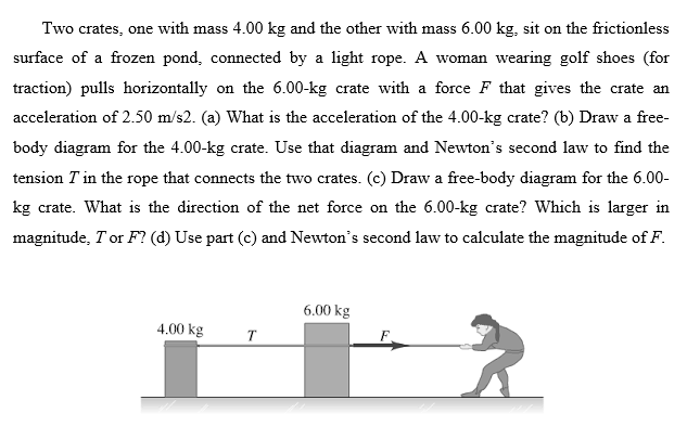 Two crates, one with mass 4.00 kg and the other with mass 6.00 kg, sit on the frictionless
surface of a frozen pond, connected by a light rope. A woman wearing golf shoes (for
traction) pulls horizontally on the 6.00-kg crate with a force F that gives the crate an
acceleration of 2.50 m/s2. (a) What is the acceleration of the 4.00-kg crate? (b) Draw a free-
body diagram for the 4.00-kg crate. Use that diagram and Newton's second law to find the
tension T in the rope that connects the two crates. (c) Draw a free-body diagram for the 6.00-
kg crate. What is the direction of the net force on the 6.00-kg crate? Which is larger in
magnitude, Tor F? (d) Use part (c) and Newton's second law to calculate the magnitude of F.
6.00 kg
4.00 kg
T
F
