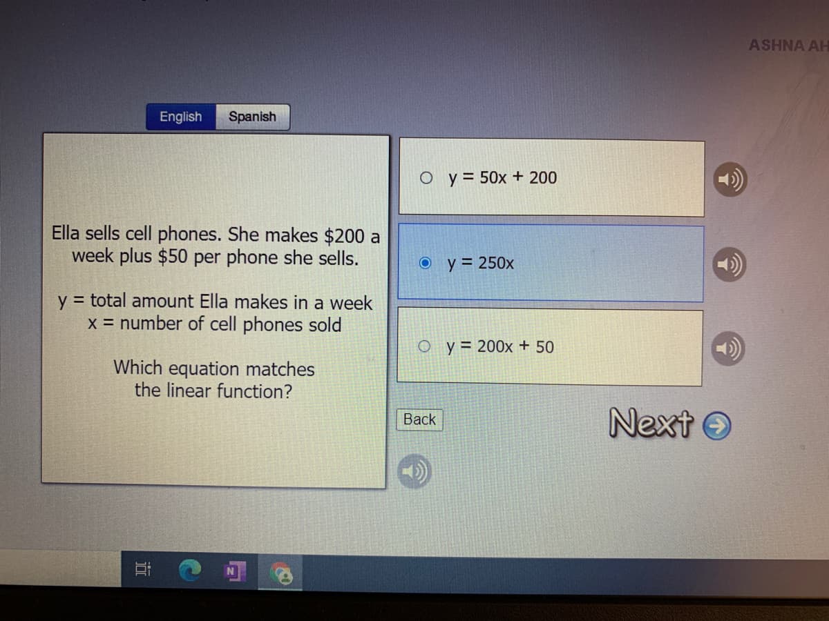 ASHNA AH
English
Spanish
O y = 50x + 200
Ella sells cell phones. She makes $200 a
week plus $50 per phone she sells.
y = 250x
y = total amount Ella makes in a week
x = number of cell phones sold
O y = 200x + 50
Which equation matches
the linear function?
Next O
Back
近
