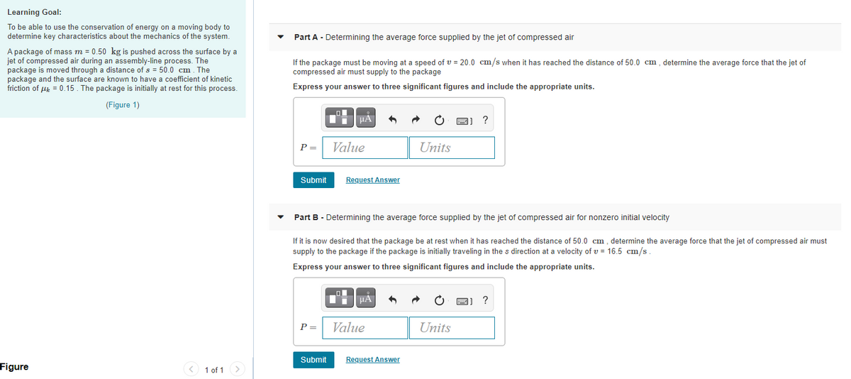 Learning Goal:
To be able to use the conservation of energy on a moving body to
determine key characteristics about the mechanics of the system.
Part A - Determining the average force supplied by the jet of compressed air
A package of mass m = 0.50 kg is pushed across the surface by a
jet of compressed air during an assembly-line process. The
package is moved through a distance of s = 50.0 cm. The
package and the surface are known to have a coefficient of kinetic
friction of uk = 0.15. The package is initially at rest for this process.
If the package must be moving at a speed of v = 20.0 cm/s when it has reached the distance of 50.0 cm , determine the average force that the jet of
compressed air must supply to the package
Express your answer to three significant figures and include the appropriate units.
(Figure 1)
HA
P =
Value
Units
Submit
Request Answer
Part B - Determining the average force supplied by the jet of compressed air for nonzero initial velocity
If it is now desired that the package be at rest when it has reached the distance of 50.0 cm , determine the average force that the jet of compressed air must
supply to the package if the package is initially traveling in the s direction at a velocity of v = 16.5 cm/s
Express your answer to three significant figures and include the appropriate units.
HÀ
?
P =
Value
Units
Submit
Request Answer
Figure
1 of 1>
