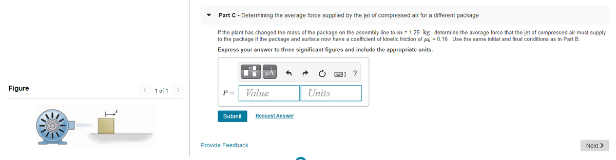 Part C - Determining the average force supplied by the jet of compressed air for a different package
If the plant has changed the mass of the package on the assembly line to m = 1.25 kg , determine the average force that the jet of compressed air must supply
to the package if the package and surface now have a coefficient of kinetic friction of u = 0.16. Use the same initial and final conditions as in Part B.
Express your answer to three significant figures and include the appropriate units.
HA
A) ?
Figure
< 1 of 1
P =
Value
Units
Submit
Request Answer
Provide Feedback
Next >
