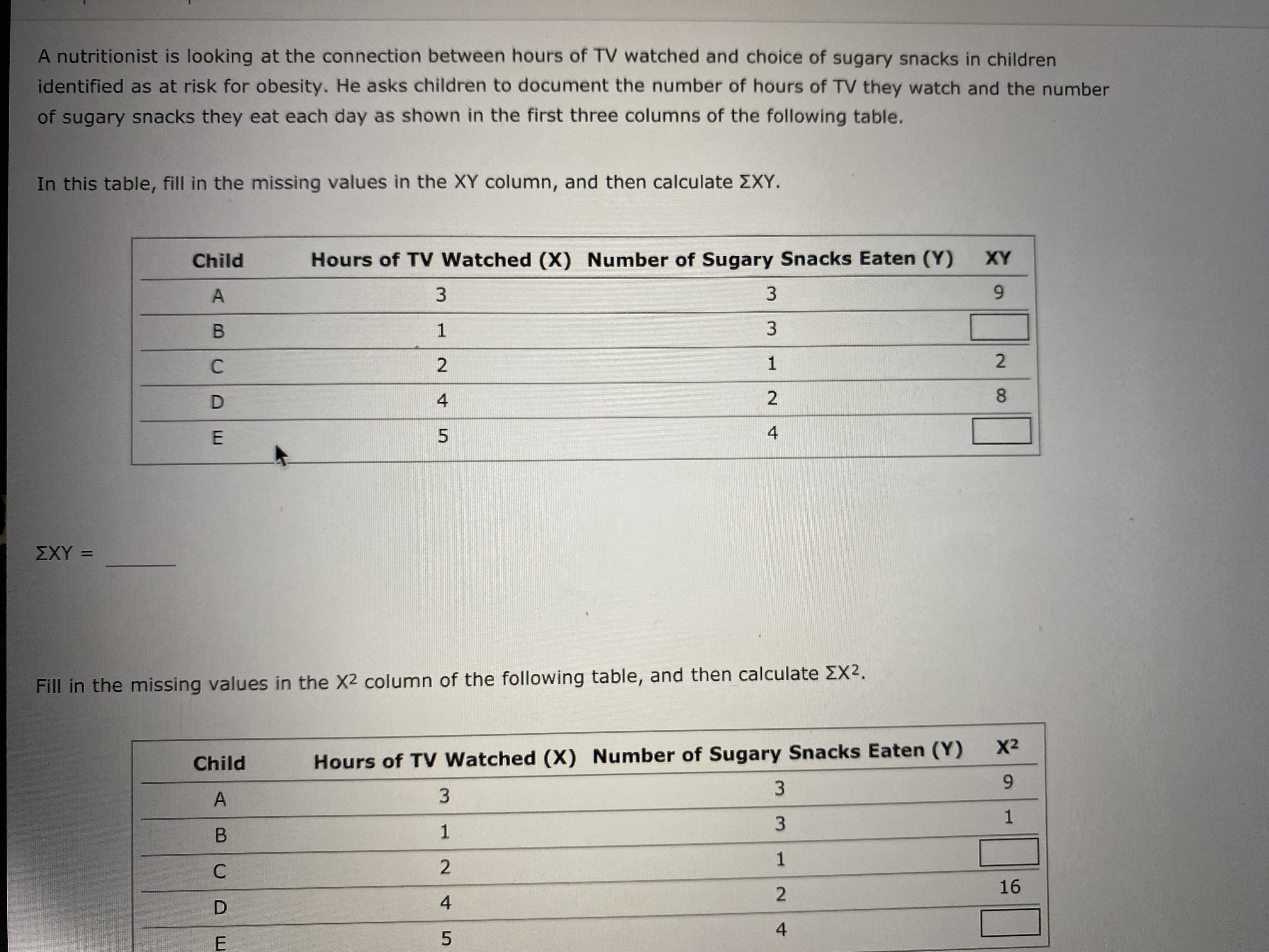 A nutritionist is looking at the connection between hours of TV watched and choice of sugary snacks in children
identified as at risk for obesity. He asks children to document the number of hours of TV they watch and the number
of sugary snacks they eat each day as shown in the first three columns of the following table.
In this table, fill in the missing values in the XY column, and then calculate EXY.
