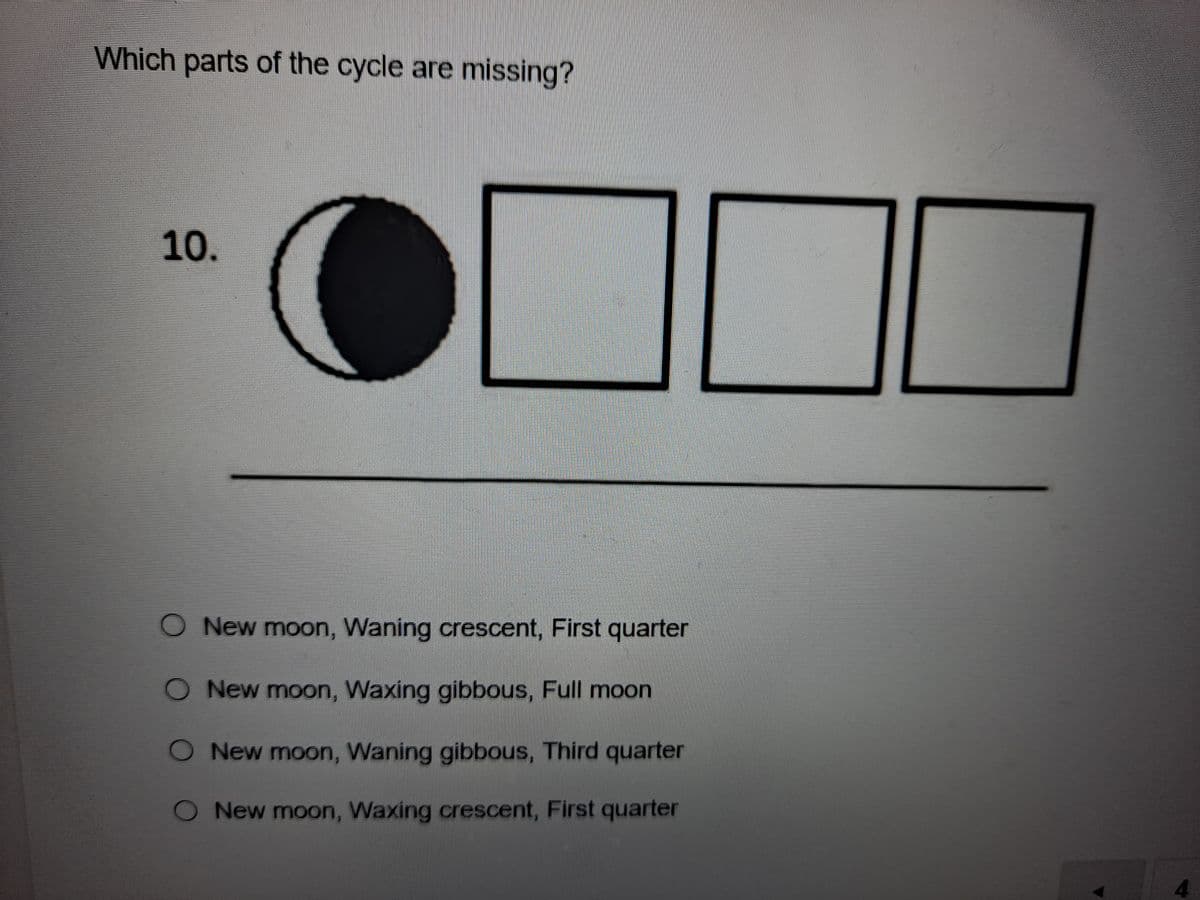 Which parts of the cycle are missing?
10.
O New moon, Waning crescent, First quarter
ONew moon, Waxing gibbous, Full moon
O New moon, Waning gibbous, Third quarter
O New moon, Waxing crescent, First quarter
4.
