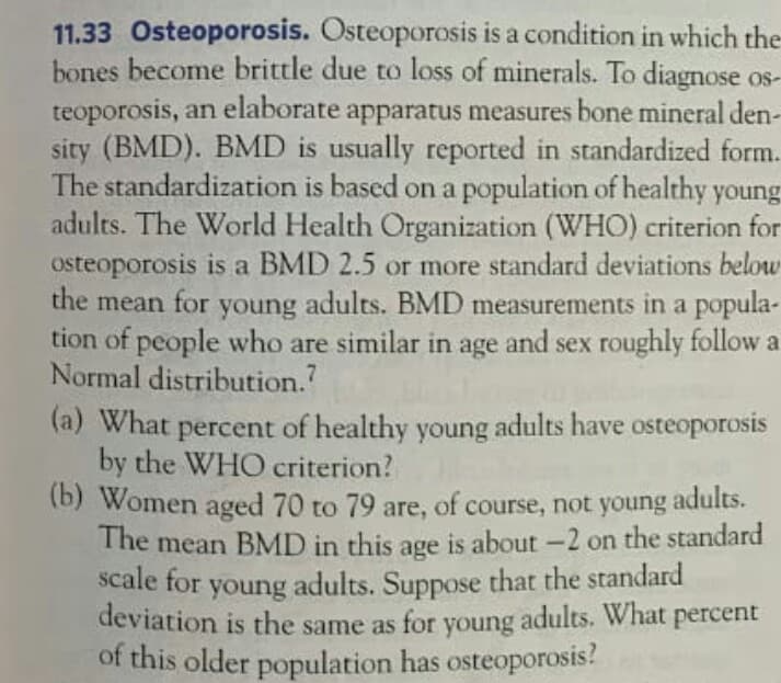 11.33 Osteoporosis. Osteoporosis is a condition in which the
bones become brittle due to loss of minerals. To diagnose os-
teoporosis, an elaborate apparatus measures bone mineral den
sity (BMD). BMD is usually reported in standardized form
The standardization is based on a population of healthy young
adults. The World Health Organization (WHO) criterion for
osteoporosis is a BMD 2.5 or more standard deviations below
the
mean for
young
adults. BMD measurements in a popula-
tion of people who are similar in age and sex roughly follow a
Normal distribution.?
(a) What percent of healthy young adults have osteoporosis
by the WHO criterion?
(b) Women aged 70 to 79 are, of course, not young adults.
The mean BMD in this age is about -2 on the standard
scale for
young adults. Suppose that the standard
deviation is the same as for young adults. What percent
of this older population has osteoporosis!
