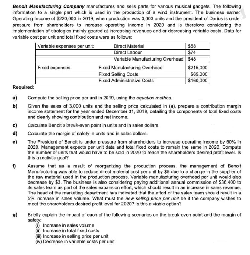 Benoit Manufacturing Company manufactures and sells parts for various musical gadgets. The following
information to a single part which is used in the production of a wind instrument. The business earner
Operating Income of $220,000 in 2019, when production was 3,000 units and the president of Darius is unde.
pressure from shareholders to increase operating income in 2020 and is therefore considering the
implementation of strategies mainly geared at increasing revenues and or decreasing variable costs. Data for
variable cost per unit and total fixed costs were as follows:
$58
$74
Variable Manufacturing Overhead $48
Variable expenses per unit:
Direct Material
Direct Labour
Fixed expenses:
$215,000
Fixed Manufacturing Overhead
Fixed Selling Costs
Fixed Administrative Costs
$65,000
$160,000
Required:
a)
Compute the selling price per unit in 2019, using the equation method.
b)
Given the sales of 3,000 units and the selling price calculated in (a), prepare a contribution margin
income statement for the year ended December 31, 2019, detailing the components of total fixed costs
and clearly showing contribution and net income.
c)
Calculate Benoit's break-even point in units and in sales dollars.
d)
Calculate the margin of safety in units and in sales dollars.
e)
The President of Benoit is under pressure from shareholders to increase operating income by 50% in
2020. Management expects per unit data and total fixed costs to remain the same in 2020. Compute
the number of units that would have to be sold in 2020 to reach the shareholders desired profit level. Is
this a realistic goal?
f)
Assume that as a result of reorganizing the production process, the management of Benoit
Manufacturing was able to reduce direct material cost per unit by $5 due to a change in the supplier of
the raw material used in the production process. Variable manufacturing overhead per unit would also
decrease by $3. The business is also considering paying additional annual commission of $36,400 to
its sales team as part of the sales expansion effort, which should result in an increase in sales revenue.
The head of the marketing department has indicated that the effort of the sales team should result in a
5% increase in sales volume. What must the new selling price per unit be if the company wishes to
meet the shareholders desired profit level for 2020? Is this a viable option?
Briefly explain the impact of each of the following scenarios on the break-even point and the margin of
safety:
(i) Increase in sales volume
(ii) Increase in total fixed costs
(iii) Increase in selling price per unit
(iv) Decrease in variable costs per unit
(6
