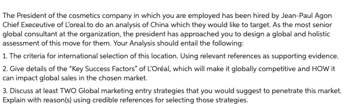 The President of the cosmetics company in which you are employed has been hired by Jean-Paul Agon
Chief Execeutive of L'oreal.to do an analysis of China which they would like to target. As the most senior
global consultant at the organization, the president has approached you to design a global and holistic
assessment of this move for them. Your Analysis should entail the following:
1. The criteria for international selection of this location. Using relevant references as supporting evidence.
2. Give details of the "Key Success Factors" of L'Oréal, which will make it globally competitive and HOW it
can impact global sales in the chosen market.
3. Discuss at least TWO Global marketing entry strategies that you would suggest to penetrate this market.
Explain with reason(s) using credible references for selecting those strategies.
