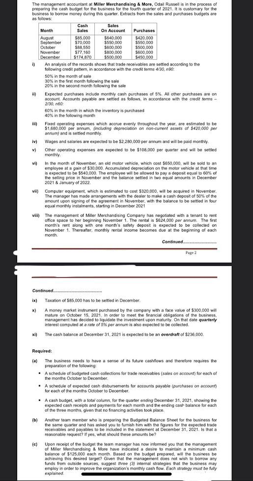 $500,000
$77,160
The management accountant at Miller Merchandising & More, Odail Russell is in the process of
preparing the cash budget for the business for the fourth quarter of 2021. It is customary for the
business to borrow money during this quarter. Extracts from the sales and purchases budgets are
as follows:
Cash
Sales
Month
Sales
On Account
Purchases
August
September
October
November
December
$85,000
$70,000
$88,550
$77,160
$174,870
$640,000
$550,000
$600,000
S800,000
$500,000
$420,000
$550,000
S500,000
S600,000
$450,000
i)
An analysis of the records shows that trade receivables are settied according to the
following credit pattern, in accordance with the credit terms 4/30, n90.
50% in the month of sale
30% in the first month following the sale
20% in the second month following the sale
ii)
Expected purchases include monthly cash purchases of 5%. All other purchases are on
account. Accounts payable are settled as follows, in accordance with the credit terms -
2/30, n60:
60% in the month in which the inventory is purchased
40% in the following month
ii)
Fixed operating expenses which accrue evenly throughout the year, are estimated to be
$1,680,000 per annum, (including depreciation on non-current assets of $420,000 per
annum) and is settled monthly.
iv)
Wages and salaries are expected to be $2.280,000 per annum and will be paid monthly.
Other operating expenses are expected to be $108,000 per quarter and will be settled
monthly.
v)
In the month of November, an old mator vehicle, which cost $650,000, will be sold to an
employee at a gain of $30,000. Accumulated depreciation on the motor vehicle at that time
is expected to be $540,000. The employee will be allowed to pay a deposit equal to 60% of
the selling price in November and the balance settied in two equal amounts in December
2021 & January of 2022.
vi)
vii) Computer equipment, which is estimated to cost $320,000, will be acquired in November.
The manager has made arrangements with the dealer to make a cash deposit of 50% of the
amount upon signing of the agreement in November, with the balance to be settled in four
equal monthly instalments, starting in December 2021
viii) The management of Miller Merchandising Company has negotiated with a tenant to rent
office space to her beginning November 1. The rental is $624,000 per annum. The first
month's rent along with one month's safety deposit is expected to be collected on
November 1. Thereafter, monthly rental income becomes due at the beginning of each
month.
Continued..
Page 2
Continued.
ix)
Taxation of $85,000 has to be settled in December.
x)
A money market instrument purchased by the company with a face value of $300,000 will
mature on October 15, 2021. In order to meet the financial obligations of the business,
management has decided to liquidate the investment upon maturity. On that date quarterly
interest computed at a rate of 5% per annum is also expected to be collected.
xi)
The cash balance at December 31, 2021 is expected to be an overdraft of $236,000.
Required:
(a)
The business needs to have a sense of its future cashflows and therefore requires the
preparation of the following:
. A schedule of budgeted cash collections for trade receivables (sales on account) for each of
the months October to December.
• A schedule of expected cash disbursements for accounts payable (purchases on account)
for each of the months October to December.
• A cash budget, with a total column, for the quarter ending December 31, 2021, showing the
expected cash receipts and payments for each month and the ending cash balance for each
of the three months, given that no financing activities took place
(b)
Another team member who is preparing the Budgeted Balance Sheet for the business for
the same quarter and has asked you to furnish him with the figures for the expected trade
receivables and payables to be included in the statement at December 31, 2021. Is that a
reasonable request? If yes, what should these amounts be?
(c)
Upon receipt of the budget the team manager has now informed you that the management
of Miller Merchandising & More have indicated a desire to maintain a minimum cash
balance of $125,000 each month. Based on the budget prepared, will the business be
achieving this desired target? Given that the management does not wish to borrow any
funds from outside sources, suggest three (3) internal strategies that the business may
employ in order to improve the organization's monthly cash flow, Each strategy must be fully
explained.
