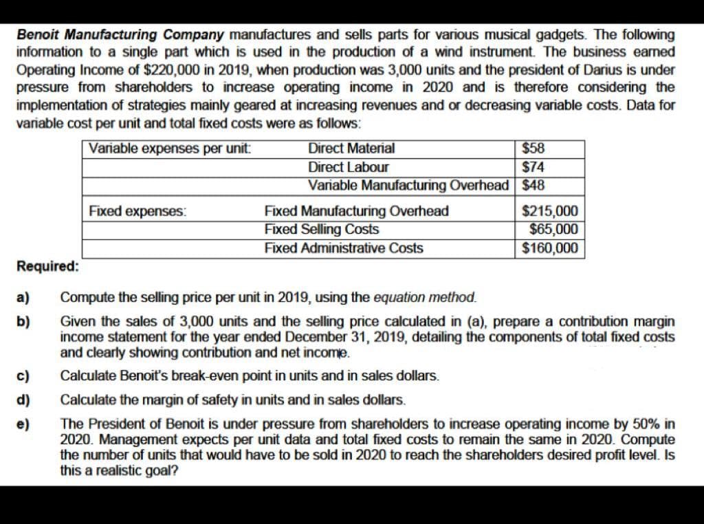 Benoit Manufacturing Company manufactures and sells parts for various musical gadgets. The following
information to a single part which is used in the production of a wind instrument. The business earned
Operating Income of $220,000 in 2019, when production was 3,000 units and the president of Darius is under
pressure from shareholders to increase operating income in 2020 and is therefore considering the
implementation of strategies mainly geared at increasing revenues and or decreasing variable costs. Data for
variable cost per unit and total fixed costs were as follows:
Variable expenses per unit:
Direct Material
$58
Direct Labour
$74
Variable Manufacturing Overhead $48
Fixed expenses:
Fixed Manufacturing Overhead
Fixed Selling Costs
$215,000
$65,000
$160,000
Fixed Administrative Costs
Required:
a)
Compute the selling price per unit in 2019, using the equation method.
b)
Given the sales of 3,000 units and the selling price calculated in (a), prepare a contribution margin
income statement for the year ended December 31, 2019, detailing the components of total fixed costs
and clearly showing contribution and net income.
c)
Calculate Benoit's break-even point in units and in sales dollars.
d)
Calculate the margin of safety in units and in sales dollars.
The President of Benoit is under pressure from shareholders to increase operating income by 50% in
2020. Management expects per unit data and total fixed costs to remain the same in 2020. Compute
the number of units that would have to be sold in 2020 to reach the shareholders desired profit level. Is
this a realistic goal?
e)
