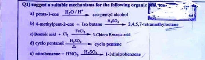 Q1) suggest a suitable mechanisms for the following organic fon
H₂O/H
a) penta-1-ene
sec-pentyl alcohol
H₂SO₂
b) 4-methylpent-2-ene + Iso butane
2,4,5,7-tetramethyloctane
FeCl,
c) Benzoic acid + Cl₂
3-Chloro Benzoic acid
H₂SO
d) cyclo pentanol.
cyclo pentene
e) nitrobenzene + HNO, H₂SO
1-3dinitrobenzene