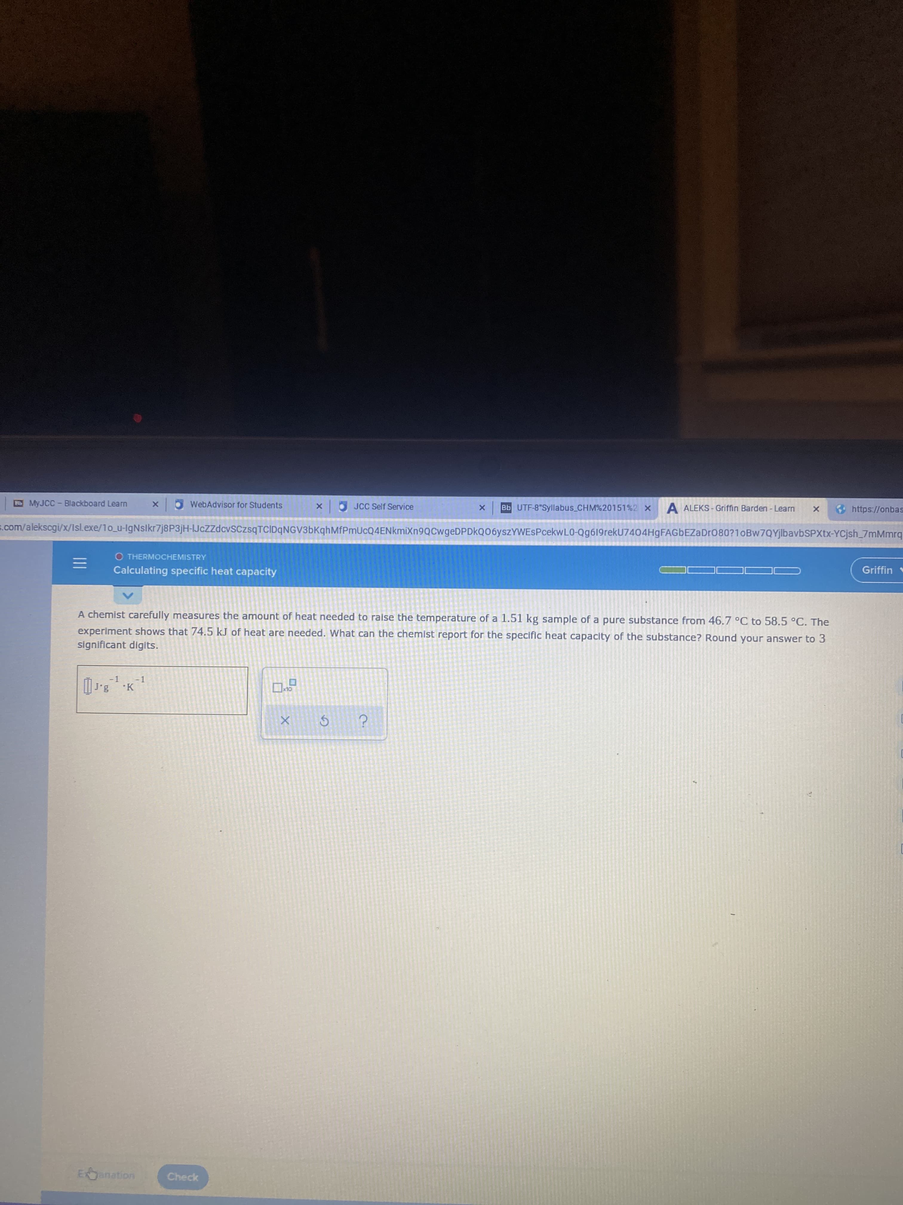 Bb MYJCC- Blackboard Learn
WebAdvisor for Students
O JCC Self Service
Bb UTF-8 Syllabus_CHM%20151%2 X
A ALEKS - Griffin Barden - Learn
https://onbas
s.com/alekscgi/x/Isl.exe/1o_u-IgNslkr7j8P3jH-IJcZzdcvSCzsqTCIDqNGV3bKqhMfPmUcQ4ENkmiXn9QCwgeDPDkQ06yszYWESPcekwL0-Qg619rekU7404HgFAGbEZaDr080?1oBw7QYjlbavbSPXtx-YCjsh_7mMmrq
O THERMOCHEMISTRY
Griffin
Calculating specific heat capacity
A chemist carefully measures the amount of heat needed to raise the temperature of a 1.51 kg sample of a pure substance from 46.7 °C to 58.5 °C. The
experiment shows that 74.5 kJ of heat are needed. What can the chemist report for the specific heat capacity of the substance? Round your answer to 3
significant digits.
-1 -1
Exanation
Check
