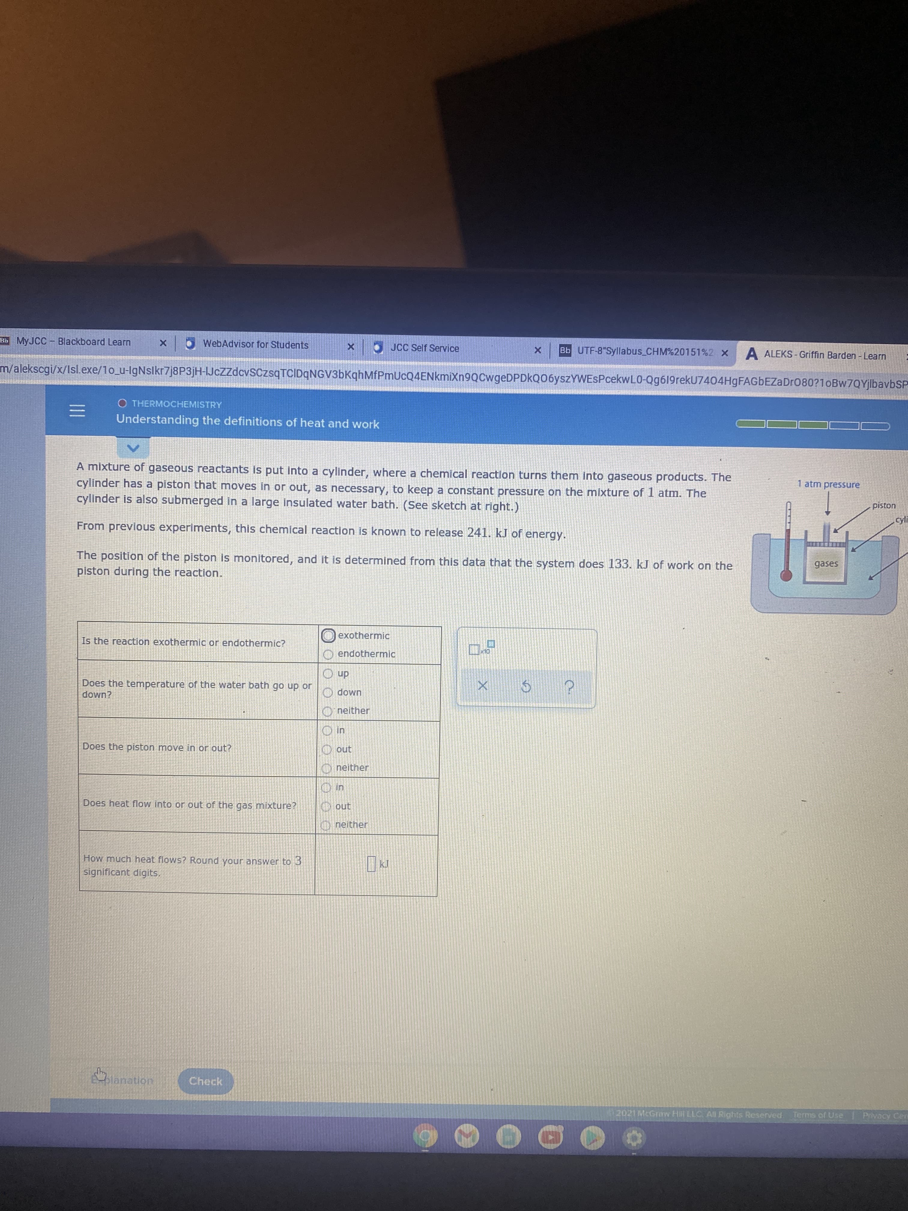 Bb MYJCC Blackboard Learn
WebAdvisor for Students
JCC Self Service
Bb UTF-8 Syllabus_CHM%20151%2 X
A ALEKS - Griffin Barden - Learn
m/alekscgi/x/Isl.exe/1o_u-IgNslkr7j8P3jH-IJczzdcvSCzsqTCIDqNGV3bKghMfPmUcQ4ENkmiXn9QCwgeDPDkQ06yszYWEsPcekwL0-Qg619rekU7404HgFAGbEZaDr080?1oBw7QYjlbavbSP
O THERMOCHEMISTRY
Understanding the definitions of heat and work
A mixture of gaseous reactants is put into a cylinder, where a chemical reaction turns them into gaseous products. The
cylinder has a piston that moves in or out, as necessary, to keep a constant pressure on the mixture of 1 atm. The
cylinder is also submerged in a large insulated water bath. (See sketch at right.)
1 atm pressure
uoIsid
cyli
From previous experiments, this chemical reaction is known to release 241. kJ of energy.
The position of the piston is monitored, and it is determined from this data that the system does 133. kJ of work on the
piston during the reaction.
gases
exothermic
Is the reaction exothermic or endothermic?
endothermic
Does the temperature of the water bath go up or
dn O
имор о
O neither
UMOP
Does the piston move in or out?
O out
neither
Does heat flow into or out of the gas mixture?
O out
neither
How much heat flows? Round your answer to 3
significant digits,
Eblanation
Check
2021 McGraw Hill LLC All Rights Reserved.
Terms of Use
Privacy Cen
