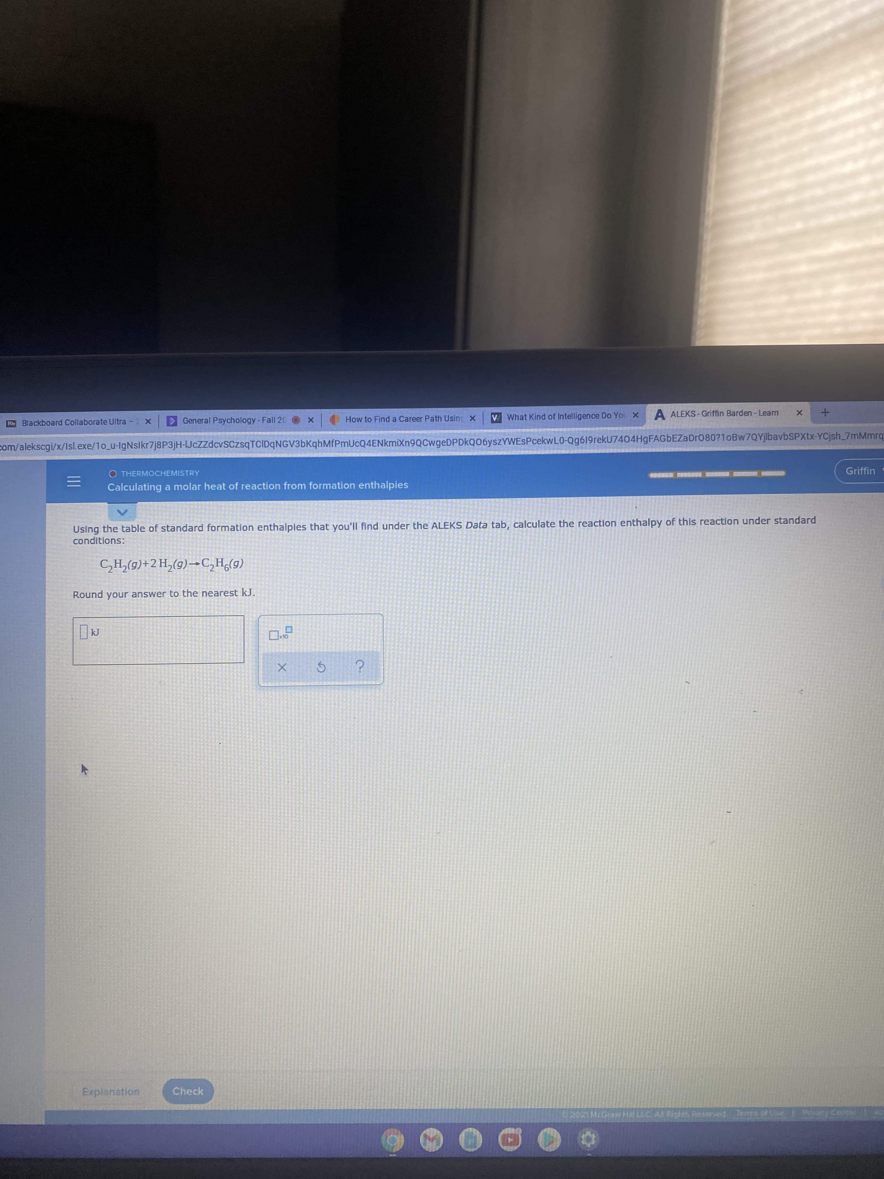 Rb Blackboard Collaborate Ultra -2 x
General Psychology -Fall 20
How to Find a Career Path Using X
V What Kind of Intelligence Do You X
A ALEKS - Griffin Barden- Learn
com/alekscgi/x/Isl.exe/1o_u-IgNslkr7j8P3jH-IJcZzdcvSCzsqTCIDqNGV3bKqhMfPmUcQ4ENkmiXn9QCwgeDPDkQ06yszYWESPcekwL0-Qg6l19rekU7404HgFAGBEZaDr080?1oBw7QYjlbavbSPXtx-YCjsh_7mMmrq
O THERMOCHEMISTRY
Griffin
Calculating a molar heat of reaction from formation enthalpies
Using the table of standard formation enthalpies that you'll find under the ALEKS Data tab, calculate the reaction enthalpy of this reaction under standard
conditions:
(6)°Hɔ-(5)<H7+(6)*H5
Round your answer to the nearest kJ.
OLX
Explanation
Check
U2021McGraw H LLC AN Riohts Reserved Terms of Use
