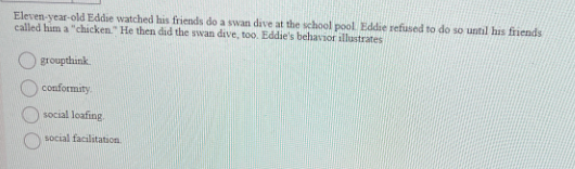 Eleven-year-old Eddie watched his friends do a swan dive at the school pool. Eddie refused to do so until his friends
called him a "chicken." He then did the swan dive, too. Eddie's behavior illustrates
groupthink.
conformity.
social loafing
social facilitation.