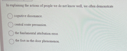 In explaining the actions of people we do not know well, we often demonstrate
cognitive dissonance.
central route persuasion
the fundamental attribution error.
the foot-in-the-door phenomenon.