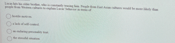 Lucas hits his older brother, who is constantly teasing him. People from East Asian cultures would be more likely than
people from Western cultures to explain Lucas' behavior in terms of
hostile motives.
a lack of self-control.
an enduring personality trait.
the stressful situation