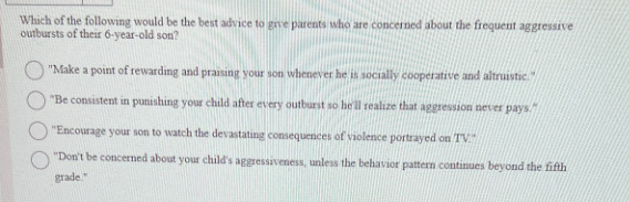 Which of the following would be the best advice to give parents who are concerned about the frequent aggressive
outbursts of their 6-year-old son?
"Make a point of rewarding and praising your son whenever he is socially cooperative and altruistic."
"Be consistent in punishing your child after every outburst so he'll realize that aggression never pays."
"Encourage your son to watch the devastating consequences of violence portrayed on TV."
"Don't be concerned about your child's aggressiveness, unless the behavior pattern continues beyond the fifth
grade."