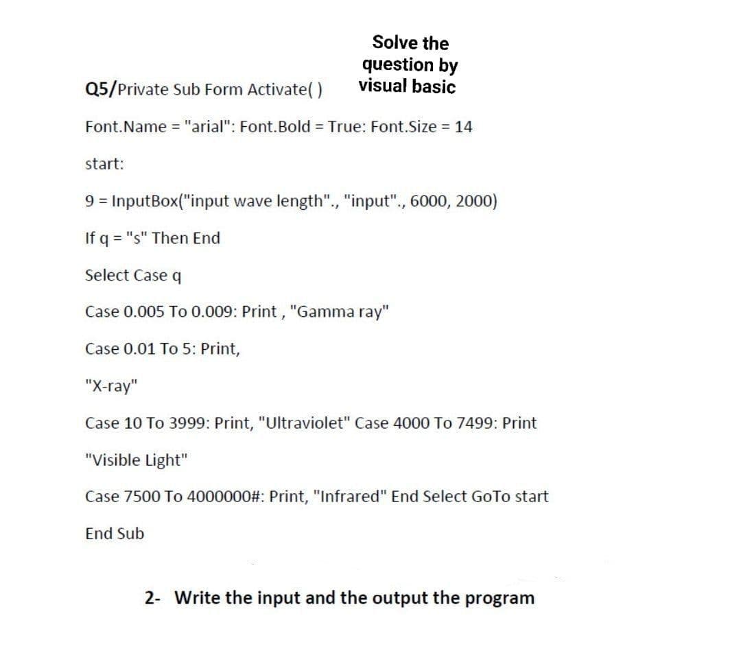 Q5/Private Sub Form Activate()
Font.Name = "arial": Font. Bold = True: Font.Size = 14
start:
Solve the
question by
visual basic
9 = InputBox("input wave length"., "input"., 6000, 2000)
If q = "s" Then End
Select Case q
Case 0.005 To 0.009: Print, "Gamma ray"
Case 0.01 To 5: Print,
"X-ray"
Case 10 To 3999: Print, "Ultraviolet" Case 4000 To 7499: Print
"Visible Light"
Case 7500 To 4000000#: Print, "Infrared" End Select GoTo start
End Sub
2- Write the input and the output the program