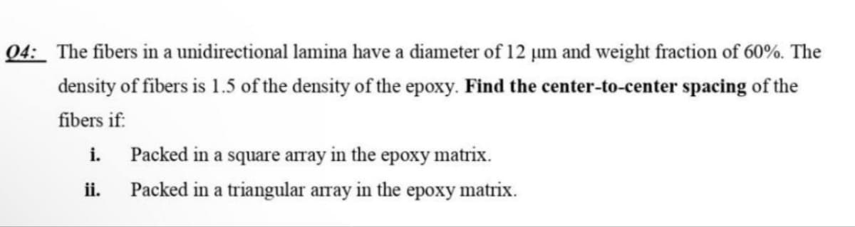 04: The fibers in a unidirectional lamina have a diameter of 12 um and weight fraction of 60%. The
density of fibers is 1.5 of the density of the epoxy. Find the center-to-center spacing of the
fibers if:
i.
ii.
Packed in a square array in the epoxy matrix.
Packed in a triangular array in the epoxy matrix.