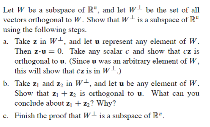 Let W be a subspace of R", and let W- be the set of all
vectors orthogonal to W. Show that W- is a subspace of R"
using the following steps.
a. Take z in W+, and let u represent any element of W.
Then z•u = 0. Take any scalar c and show that cz is
orthogonal to u. (Since u was an arbitrary element of W,
this will show that cz is in W-.)
b. Take z1 and z2 in W+, and let u be any element of W.
Show that zi + z2 is orthogonal to u. What can you
conclude about z¡ + z2? Why?
c. Finish the proof that W- is a subspace of R".
