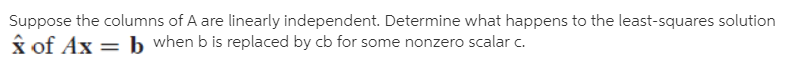 Suppose the columns of A are linearly independent. Determine what happens to the least-squares solution
x of Ax = b when b is replaced by cb for some nonzero scalar c.
