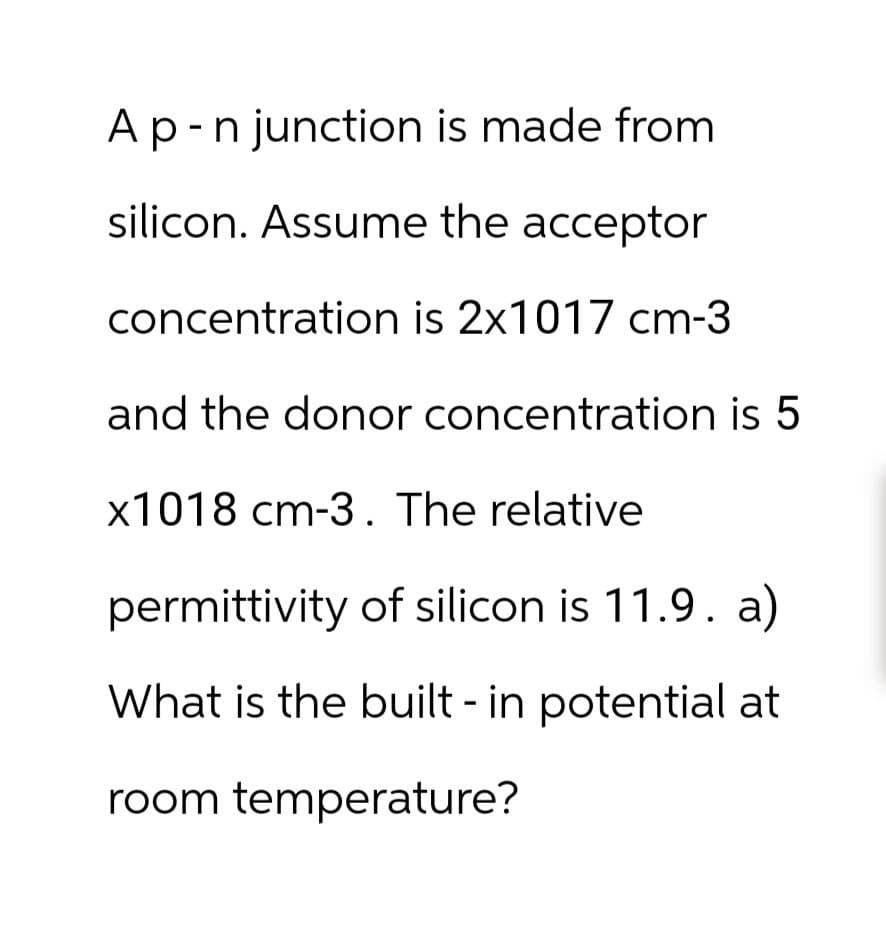 A p - n junction is made from
silicon. Assume the acceptor
concentration is 2x1017 cm-3
and the donor concentration is 5
x1018 cm-3. The relative
permittivity of silicon is 11.9. a)
What is the built-in potential at
room temperature?