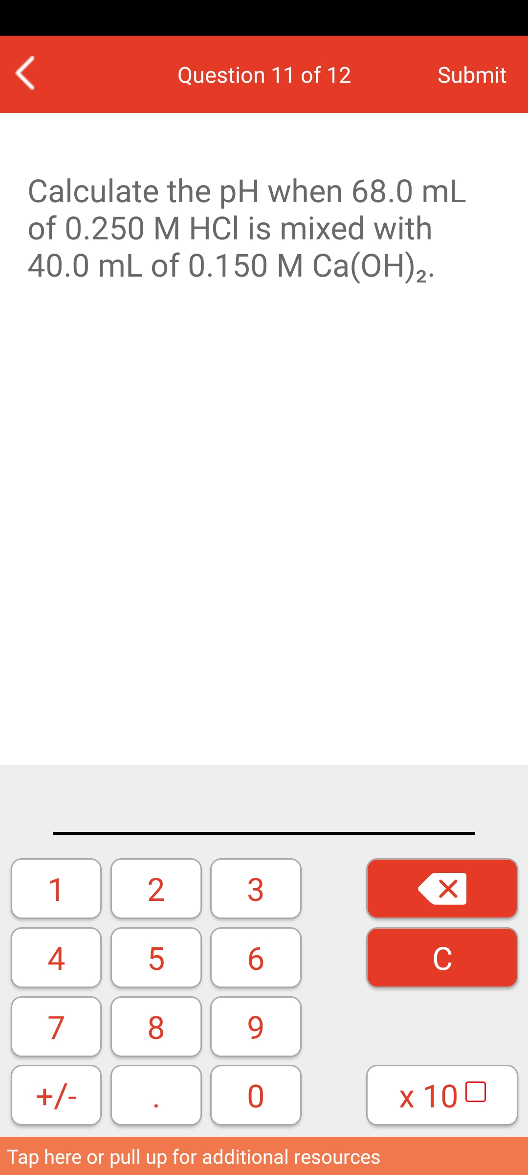 Question 11 of 12
Submit
Calculate the pH when 68.0 mL
of 0.250 M HCI is mixed with
40.0 mL of 0.150 М Cа(ОН)2.
1
2
3
4
6
C
7
8.
9.
+/-
х 100
Tap here or pull up for additional resources
