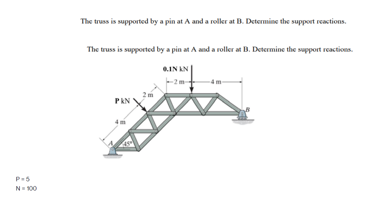 The truss is supported by a pin at A and a roller at B. Determine the support reactions.
The truss is supported by a pin at A and a roller at B. Determine the support reactions.
0.1N kN
-2 m-
4 m
2 m
P kN
4 m
450
P = 5
N = 100
