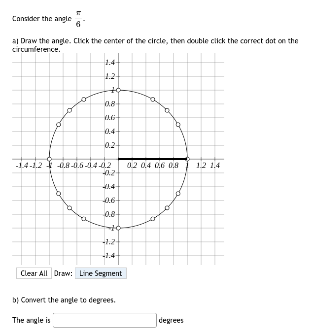 Consider the angle
π
6
a) Draw the angle. Click the center of the circle, then double click the correct dot on the
circumference.
O
1.4-
1.2
O
10
-1.4-1.2 -1 -0.8 -0.6-0.4-0.2
0.8
0.6-
0.4
0.2
-0.2-
-0.4
-0.6-
-0.8
--+6
-1.2
-1.4
Clear All Draw: Line Segment
b) Convert the angle to degrees.
The angle is
0.2 0.4 0.6 0.8
Q
a
degrees
1.2 1.4