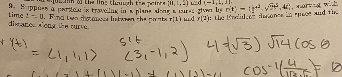 of the line through the points (0,1, 2) and
time pose a particle is traveling in a plane along a curve given by r(t) = (t3, /2t², 4t), starting with
te =0. Find two distances between the points r(1) and r(2): the Euclidean distance in space and the
distance along the curve.
%3D
)こいい?
(3,-1,2) 43) Jia coso
4t53) JiH COS 6
%3D
cos- 0
