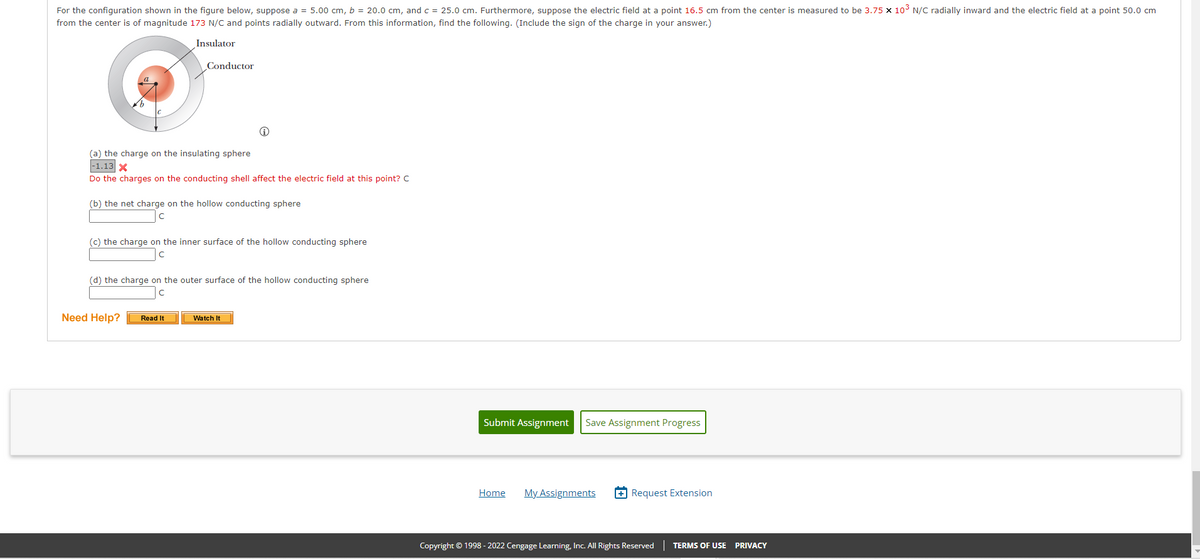 For the configuration shown in the figure below, suppose a = 5.00 cm, b = 20.0 cm, and c = 25.0 cm. Furthermore, suppose the electric field at a point 16.5 cm from the center is measured to be 3.75 x 103 N/C radially inward and the electric field at a point 50.0 cm
from the center is of magnitude 173 N/C and points radially outward. From this information, find the following. (Include the sign of the charge in your answer.)
Insulator
Conductor
(a) the charge on the insulating sphere
1.13 X
Do the charges on the conducting shell affect the electric field at this point? C
(b) the net charge on the hollow conducting sphere
(c) the charge on the inner surface of the hollow conducting sphere
(d) the charge on the outer surface of the hollow conducting sphere
Need Help?
Watch It
Read It
Submit Assignment
Save Assignment Progress
Home
My Assignments
+ Request Extension
Copyright © 1998 - 2022 Cengage Learming, Inc. All Rights Reserved| TERMS OF USE PRIVACY
