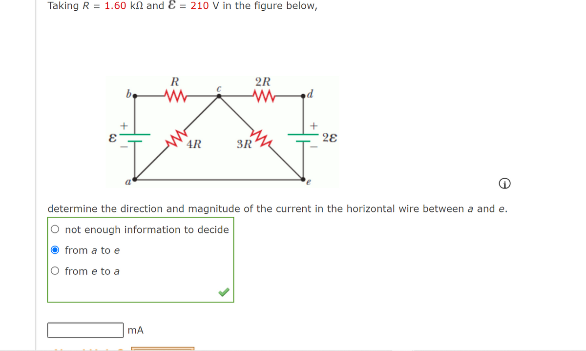 Taking R
1.60 kN and Ɛ = 210 V in the figure below,
R
2R
be
2ɛ
4R
3R
a
determine the direction and magnitude of the current in the horizontal wire between a and e.
not enough information to decide
O from a to e
from e to a
mA
