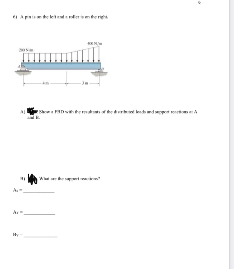 ## Problem Statement

6) A pin is on the left and a roller is on the right.

---

### Diagram Explanation:

The given diagram displays a beam with a pin support at point A on the left and a roller support at point B on the right. The beam is subjected to a linearly varying distributed load, which has a value of 200 N/m over a 4 m segment from point A and increases to 400 N/m over a 3 m segment until point B. 

- The length between point A and the start of the varying load is 4 meters.
- The remaining length from the end of the 4 meters to point B is 3 meters.

#### Distributed Load Details:

- Over the first 4 meters: The load is constant at 200 N/m.
- Over the next 3 meters: The load increases linearly from 200 N/m to 400 N/m.

---

### Questions:

A) Draw a Free Body Diagram (FBD) with the resultants of the distributed loads and support reactions at A and B.

B) Calculate and provide the values of the support reactions.

   - \( A_x = \) ______________

   - \( A_y = \) ______________

   - \( B_y = \) ______________