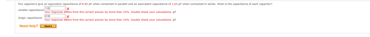 Two capacitors give an equivalent capacitance of 8.92 pF when connected in parallel and an equivalent capacitance of 1.62 pF when connected in series. What is the capacitance of each capacitor?
smaller capacitance!
1.62
Your response differs from the correct answer by more than 10%. Double check your calculations. pF
8.92
larger capacitance
Your response differs from the correct answer by more than 10%. Double check your calculations. pF
Need Help?
Read It
