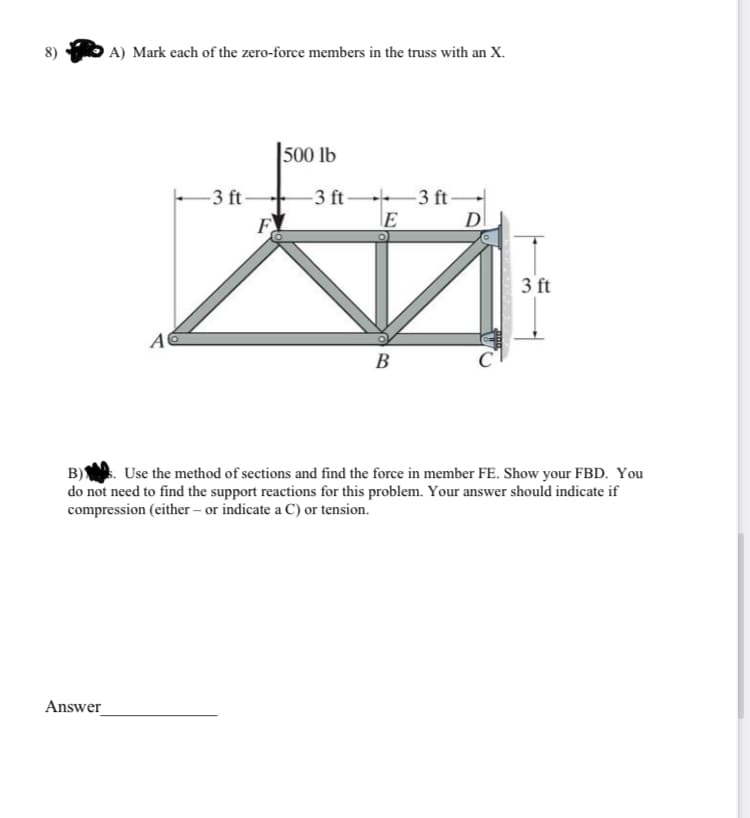 8)
A) Mark each of the zero-force members in the truss with an X.
Answer
A
-3 ft-
F
500 lb
-3 ft
E
B
-3 ft
D
3 ft
B)
Use the method of sections and find the force in member FE. Show your FBD. You
do not need to find the support reactions for this problem. Your answer should indicate if
compression (either - or indicate a C) or tension.