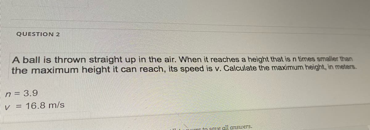 QUESTION 2
A ball is thrown straight up in the air. When it reaches a height that is n times smaller than
the maximum height it can reach, its speed is v. Calculate the maximum height, in meters.
n = 3.9
v = 16.8 m/s
to saue all answers.
