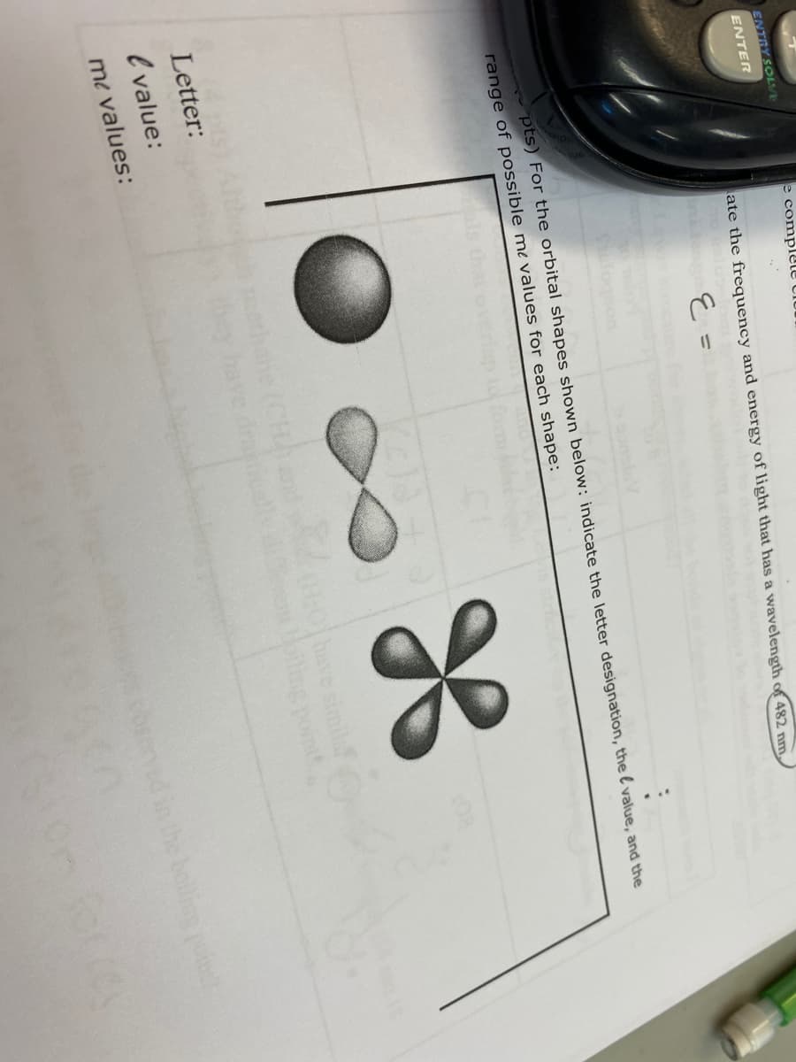 ENTRY SOLVE
e complete clur
ENTER
ate the frequency and energy of light that has a wavelength of 482 nm,
E =
pts) For the orbital shapes shown below: indicate the letter designation, the l value, and the
range of possible me values for each shape:
CH
have simila
Letter:
l value:
me values:
cbred in the boilis poin
On forrey
